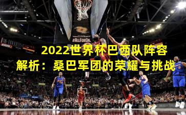2022世界杯巴西队阵容解析：桑巴军团的荣耀与挑战